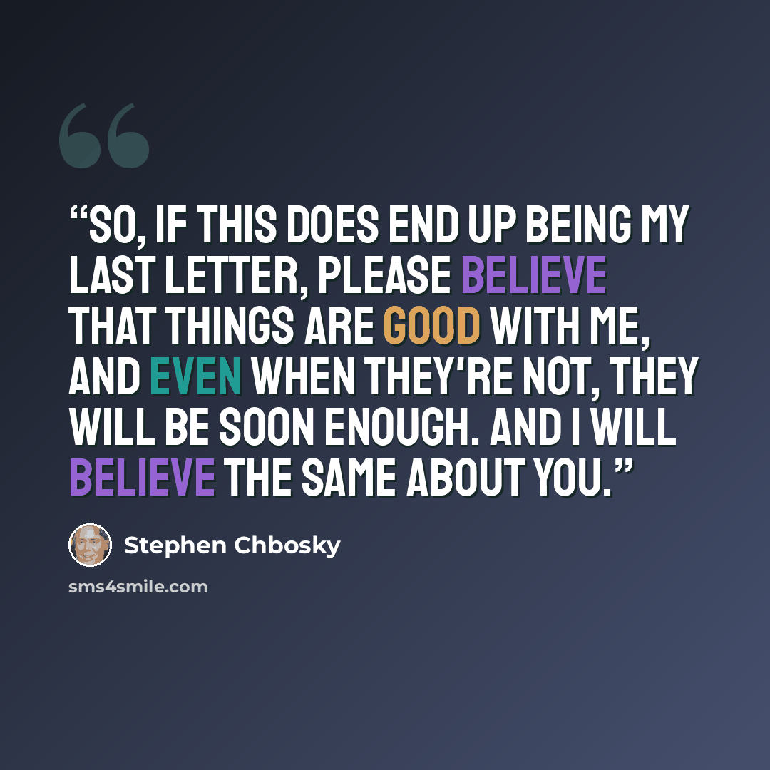 “So, if this does end up being my last letter, please believe that things are good with me, and even when they're not, they will be soon enough. And I will believe the same about you.” quote by Stephen Chbosky