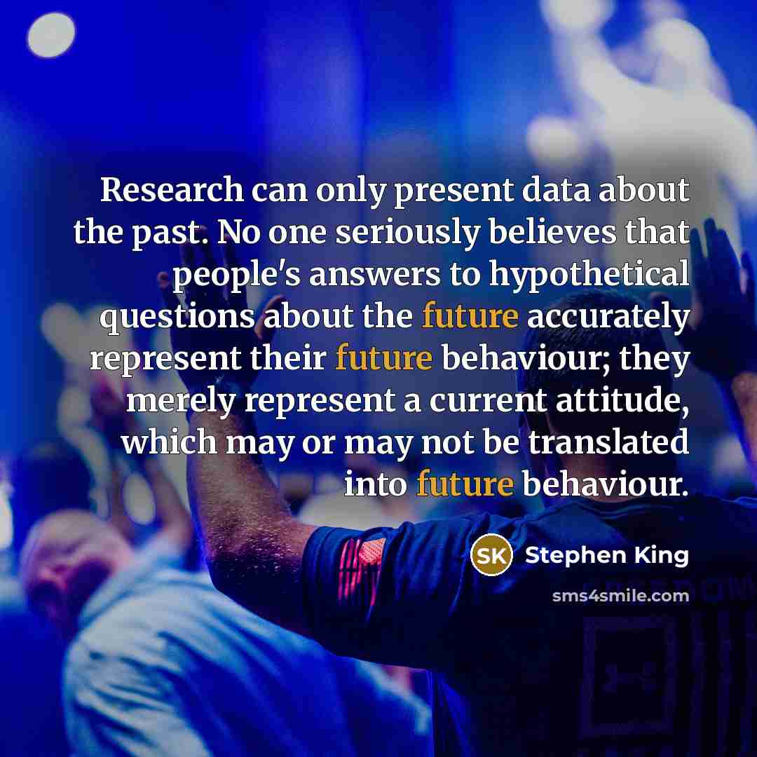 “Research can only present data about the past. No one seriously believes that people's answers to hypothetical questions about the future accurately represent their future behaviour; they merely represent a current attitude, which may or may not be translated into future behaviour.” quote by Stephen King