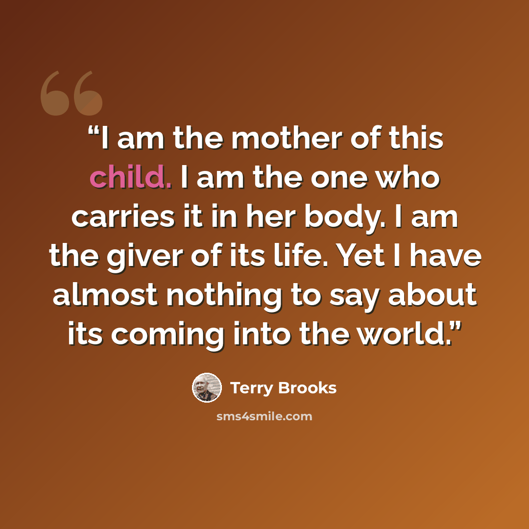 “I am the mother of this child. I am the one who carries it in her body. I am the giver of its life. Yet I have almost nothing to say about its coming into the world.” quote by Terry Brooks