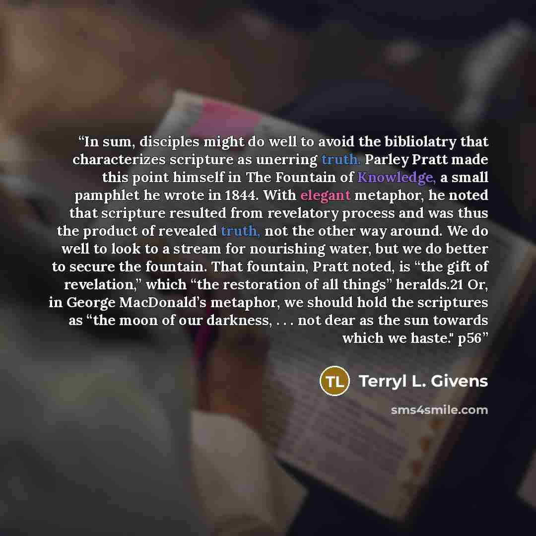 “In sum, disciples might do well to avoid the bibliolatry that characterizes scripture as unerring truth. Parley Pratt made this point himself in The Fountain of Knowledge, a small pamphlet he wrote in 1844. With elegant metaphor, he noted that scripture resulted from revelatory process and was…” quote by Terryl L. Givens