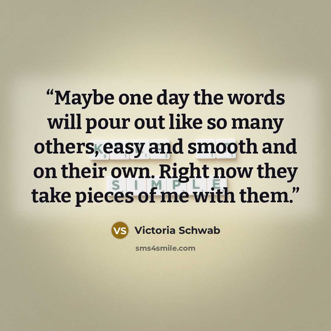 “Maybe one day the words will pour out like so many others, easy and smooth and on their own. Right now they take pieces of me with them.” quote by Victoria Schwab