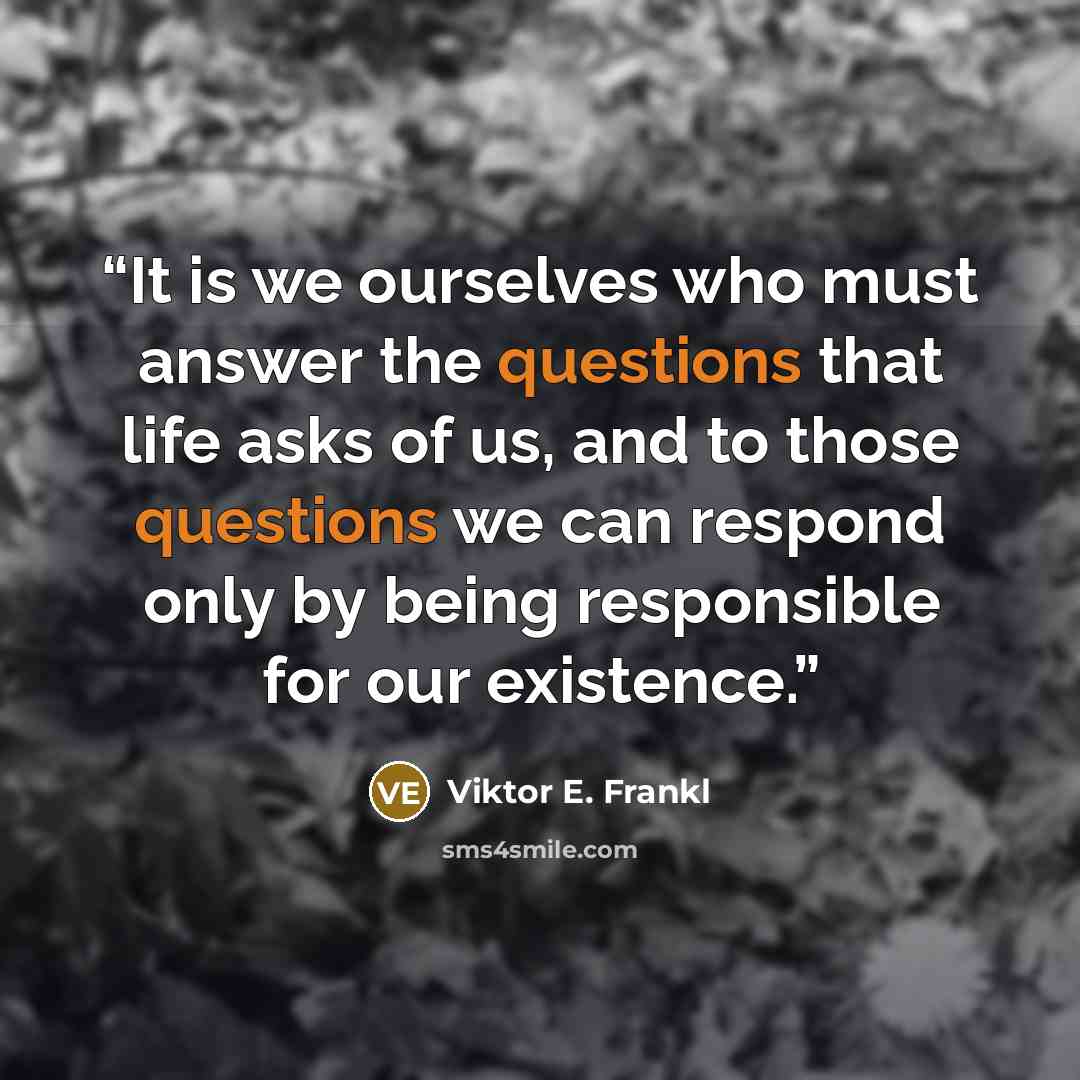 “It is we ourselves who must answer the questions that life asks of us, and to those questions we can respond only by being responsible for our existence.” quote by Viktor E. Frankl