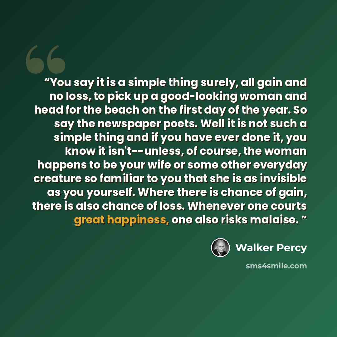 “You say it is a simple thing surely, all gain and no loss, to pick up a good-looking woman and head for the beach on the first day of the year. So say the newspaper poets. Well it is not such a simple thing and if you have ever done it, you know it isn't--unless, of course, the woman happens to be…” quote by Walker Percy