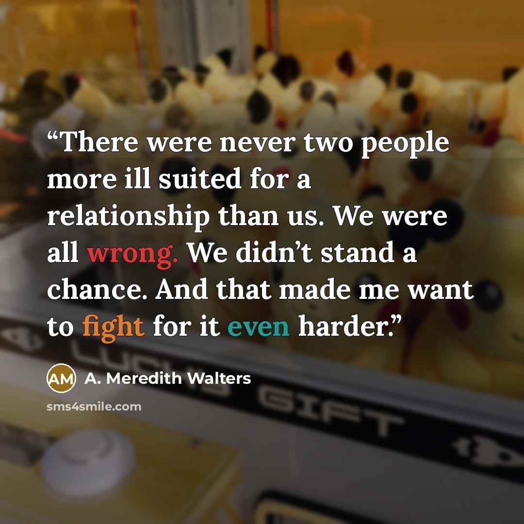 “There were never two people more ill suited for a relationship than us. We were all wrong. We didn’t stand a chance. And that made me want to fight for it even harder.” quote by A. Meredith Walters