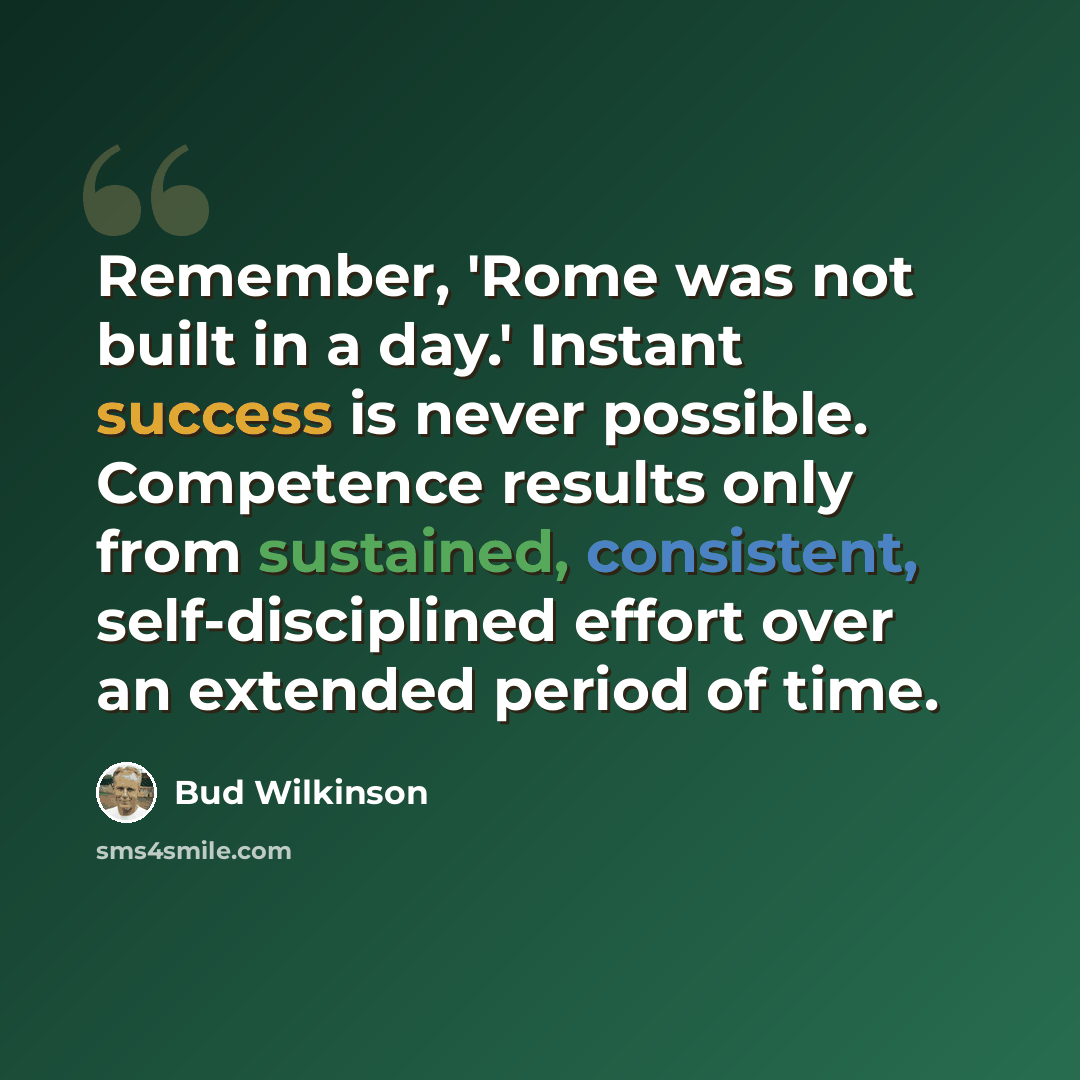 “Remember, 'Rome was not built in a day.' Instant success is never possible. Competence results only from sustained, consistent, self-disciplined effort over an extended period of time.” quote by Bud Wilkinson