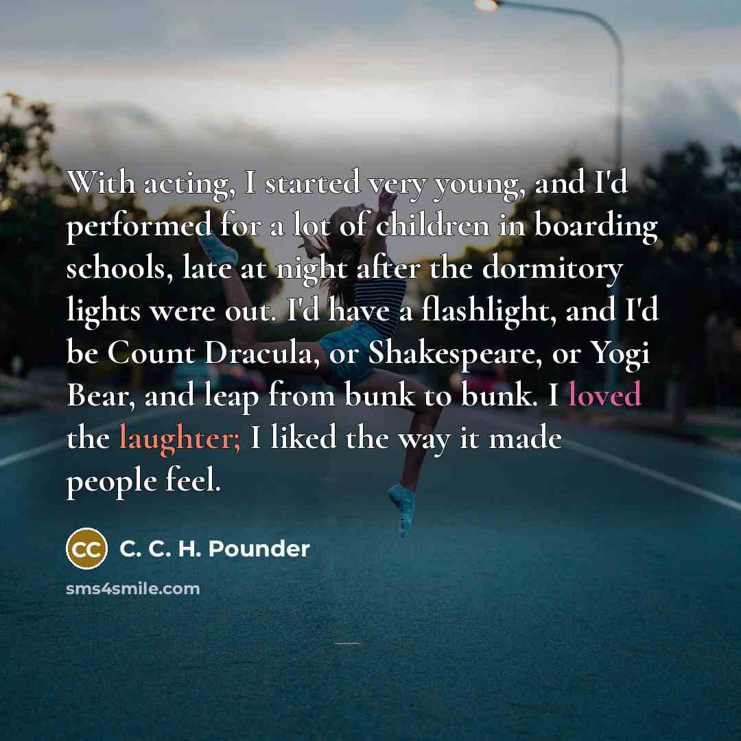 “With acting, I started very young, and I'd performed for a lot of children in boarding schools, late at night after the dormitory lights were out. I'd have a flashlight, and I'd be Count Dracula, or Shakespeare, or Yogi Bear, and leap from bunk to bunk. I loved the laughter; I liked the way it…” quote by C. C. H. Pounder