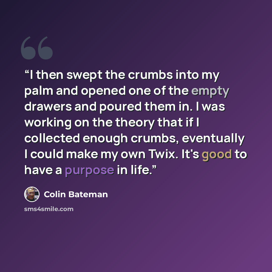 “I then swept the crumbs into my palm and opened one of the empty drawers and poured them in. I was working on the theory that if I collected enough crumbs, eventually I could make my own Twix. It's good to have a purpose in life.” quote by Colin Bateman
