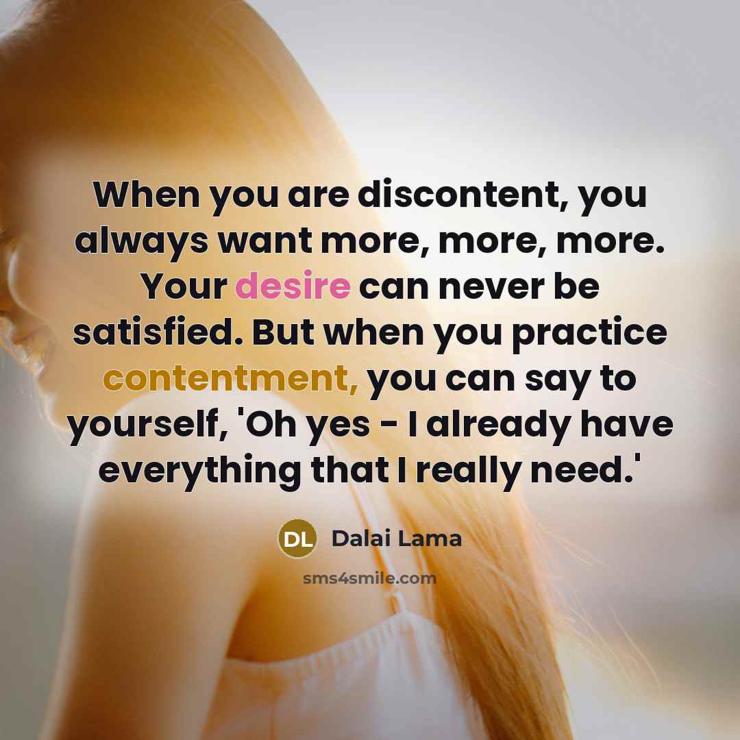 “When you are discontent, you always want more, more, more. Your desire can never be satisfied. But when you practice contentment, you can say to yourself, 'Oh yes - I already have everything that I really need.'” quote by Dalai Lama