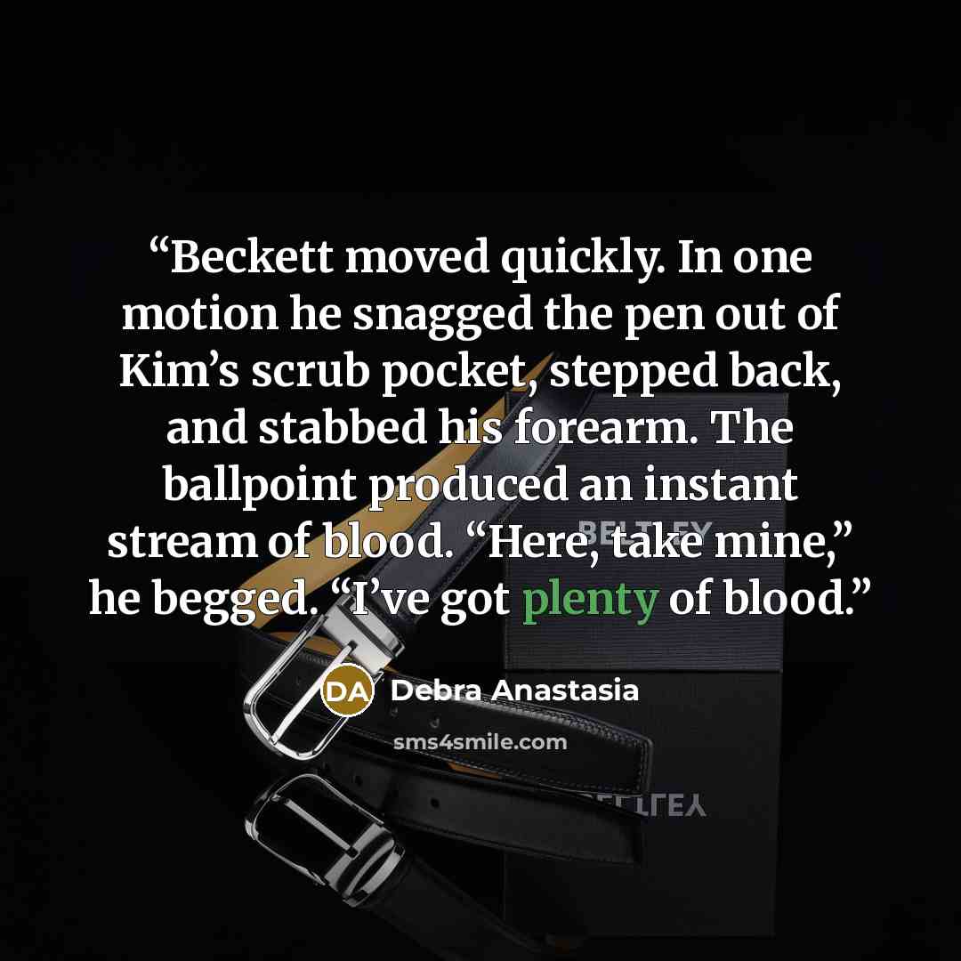 “Beckett moved quickly. In one motion he snagged the pen out of Kim’s scrub pocket, stepped back, and stabbed his forearm. The ballpoint produced an instant stream of blood. “Here, take mine,” he begged. “I’ve got plenty of blood.” quote by Debra Anastasia