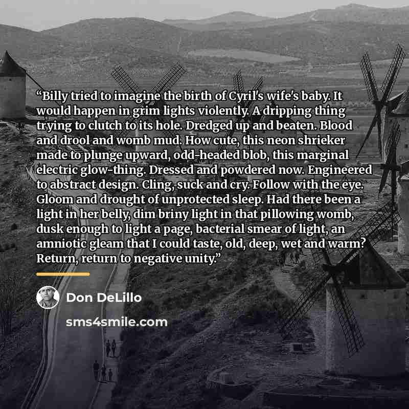 “Billy tried to imagine the birth of Cyril's wife's baby. It would happen in grim lights violently. A dripping thing trying to clutch to its hole. Dredged up and beaten. Blood and drool and womb mud. How cute, this neon shrieker made to plunge upward, odd-headed blob, this marginal electric…” quote by Don DeLillo