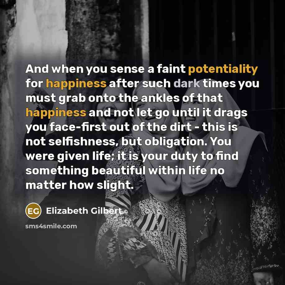 “And when you sense a faint potentiality for happiness after such dark times you must grab onto the ankles of that happiness and not let go until it drags you face-first out of the dirt - this is not selfishness, but obligation. You were given life; it is your duty to find something beautiful…” quote by Elizabeth Gilbert