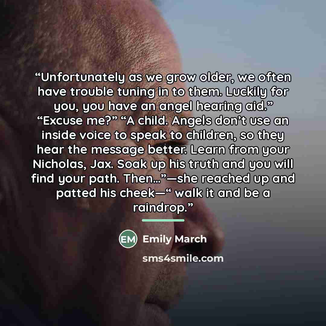 “Unfortunately as we grow older, we often have trouble tuning in to them. Luckily for you, you have an angel hearing aid.” “Excuse me?” “A child. Angels don’t use an inside voice to speak to children, so they hear the message better. Learn from your Nicholas, Jax. Soak up his truth and you will…” quote by Emily March