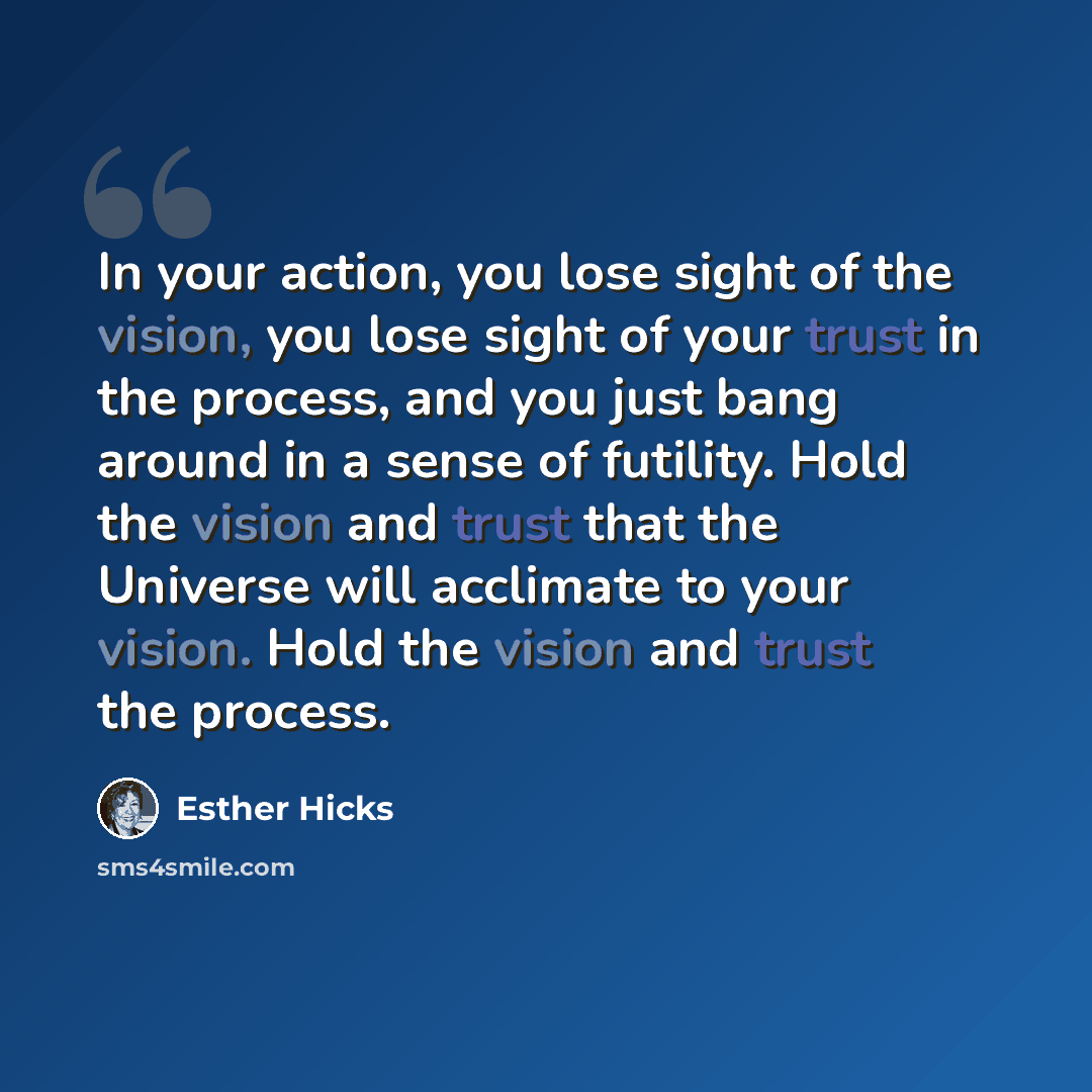 “In your action, you lose sight of the vision, you lose sight of your trust in the process, and you just bang around in a sense of futility. Hold the vision and trust that the Universe will acclimate to your vision. Hold the vision and trust the process.” quote by Esther Hicks