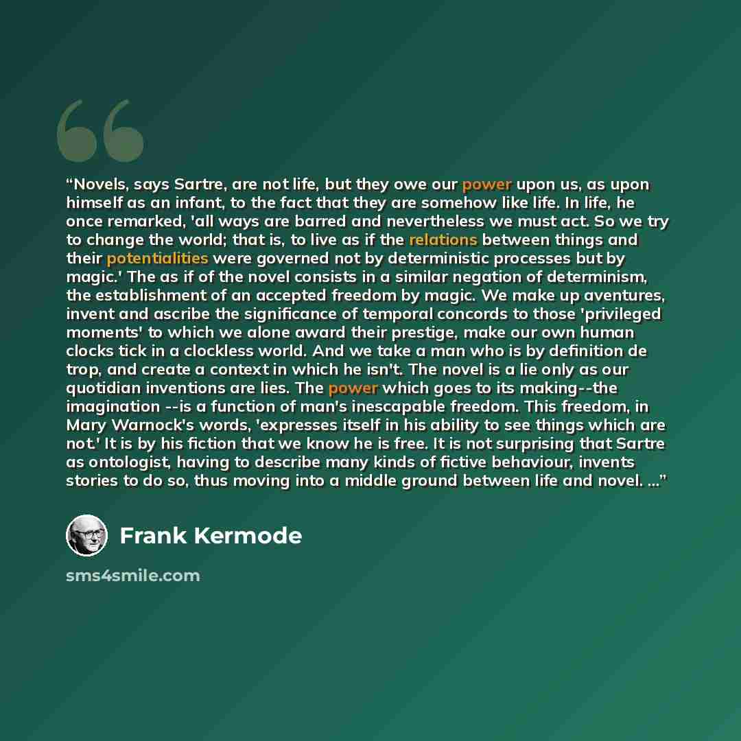 “Novels, says Sartre, are not life, but they owe our power upon us, as upon himself as an infant, to the fact that they are somehow like life. In life, he once remarked, 'all ways are barred and nevertheless we must act. So we try to change the world; that is, to live as if the relations between…” quote by Frank Kermode