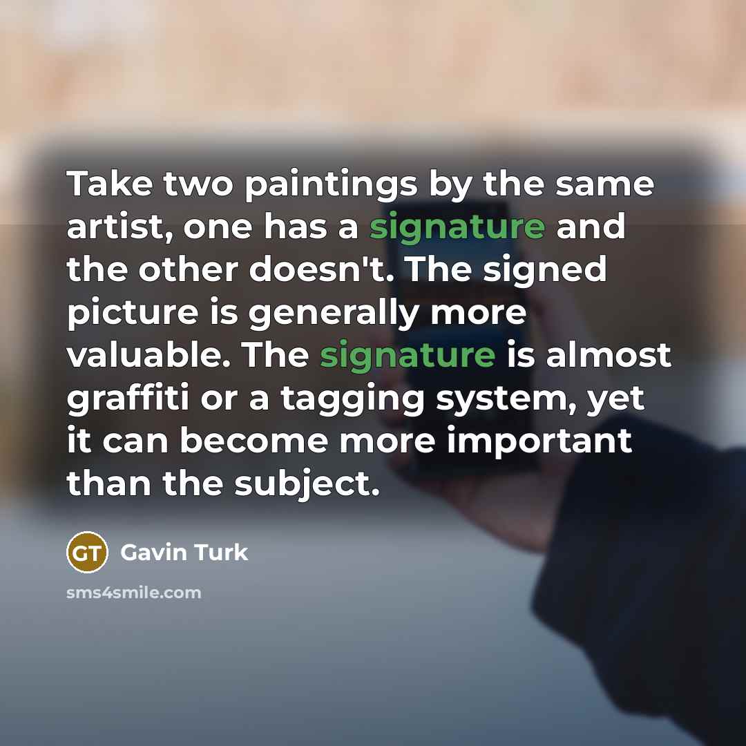 “Take two paintings by the same artist, one has a signature and the other doesn't. The signed picture is generally more valuable. The signature is almost graffiti or a tagging system, yet it can become more important than the subject.” quote by Gavin Turk