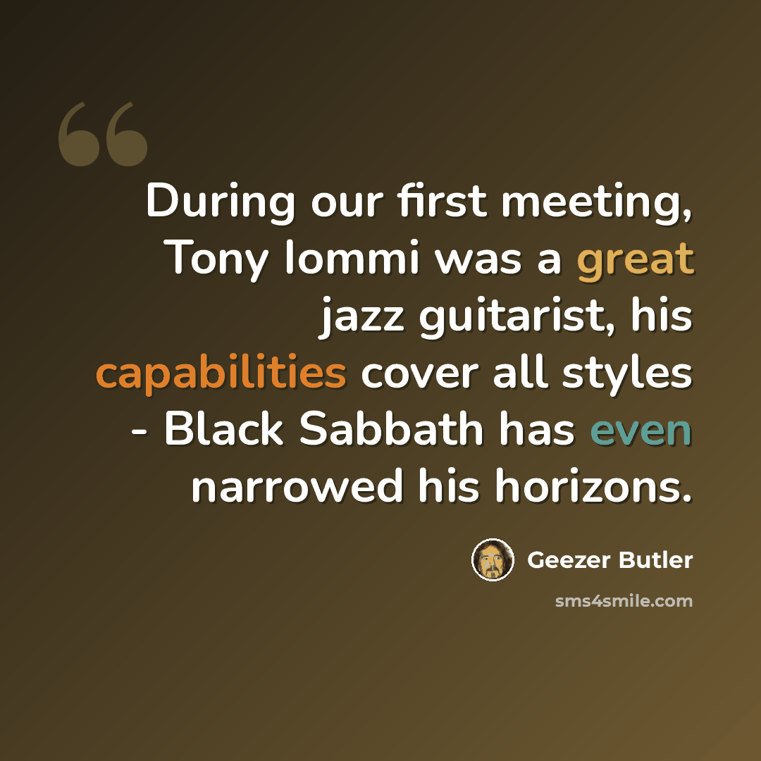 “During our first meeting, Tony Iommi was a great jazz guitarist, his capabilities cover all styles - Black Sabbath has even narrowed his horizons.” quote by Geezer Butler