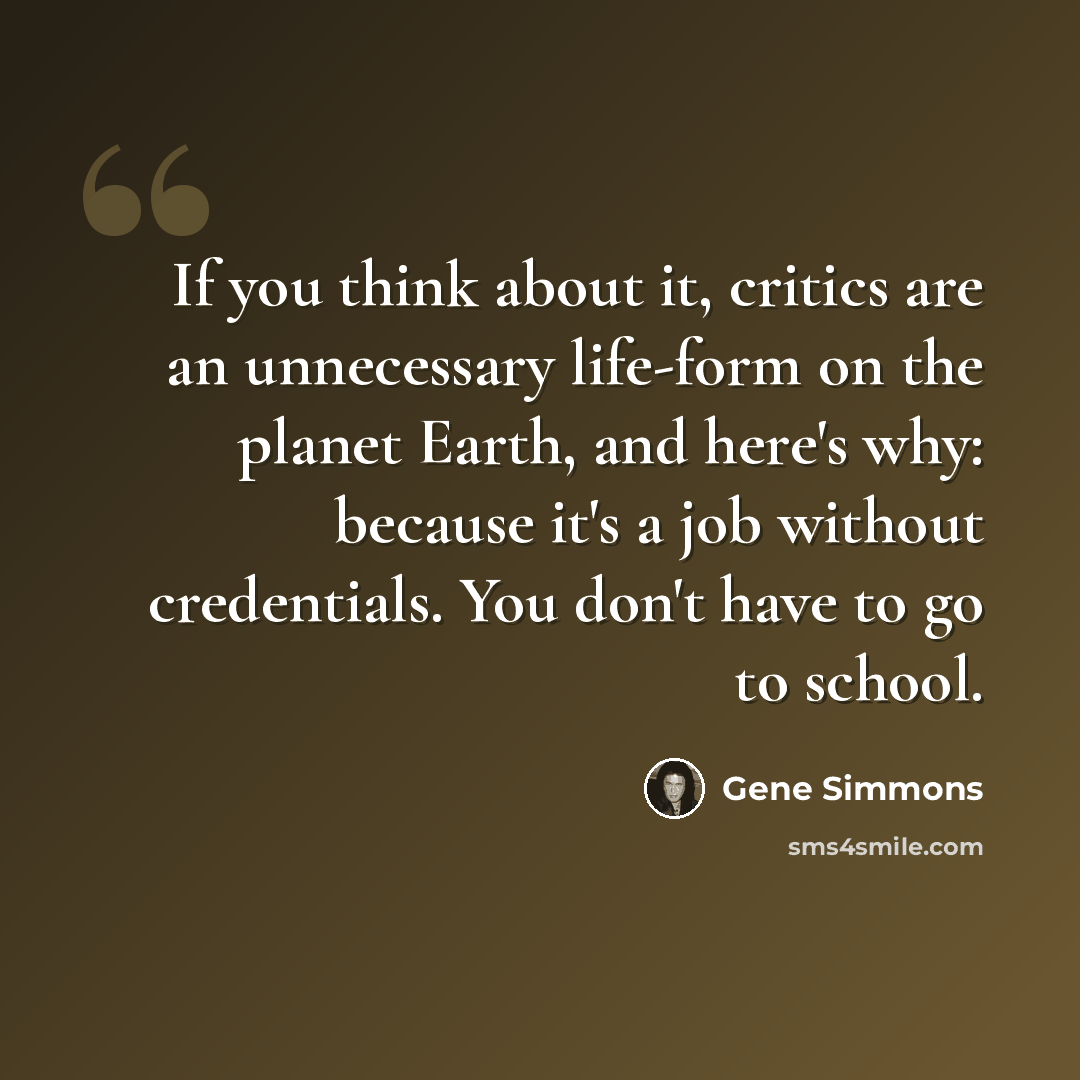 “If you think about it, critics are an unnecessary life-form on the planet Earth, and here's why: because it's a job without credentials. You don't have to go to school.” quote by Gene Simmons