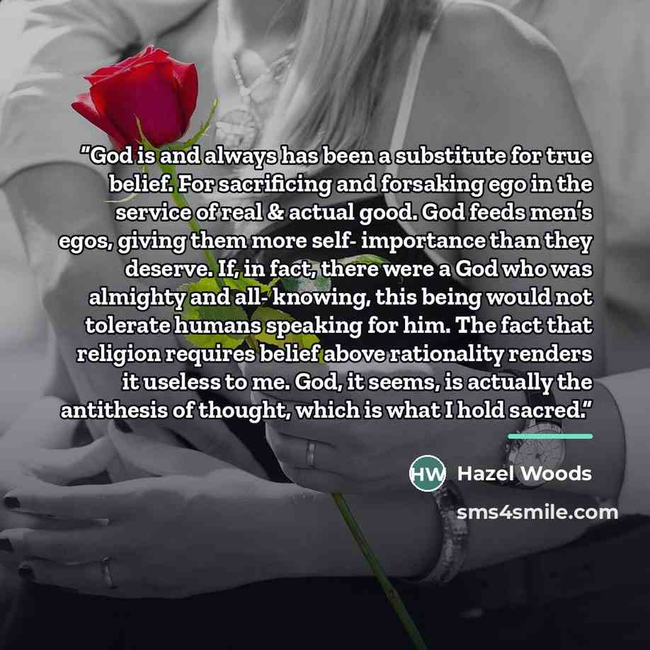 “God is and always has been a substitute for true belief. For sacrificing and forsaking ego in the service of real & actual good. God feeds men’s egos, giving them more self- importance than they deserve. If, in fact, there were a God who was almighty and all- knowing, this being would not tolerate…” quote by hazel woods