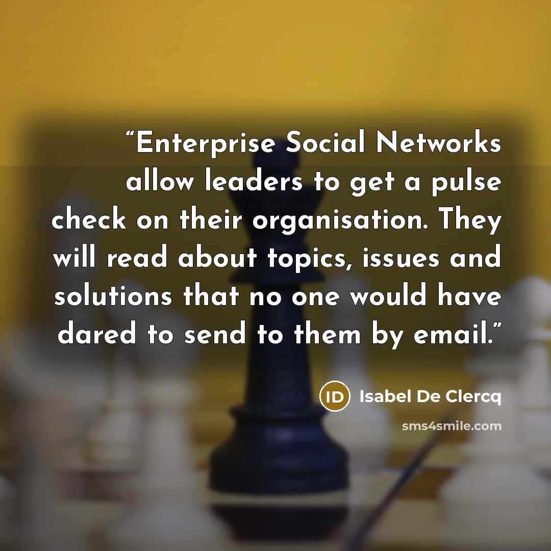 “Enterprise Social Networks allow leaders to get a pulse check on their organisation. They will read about topics, issues and solutions that no one would have dared to send to them by email.” quote by Isabel De Clercq