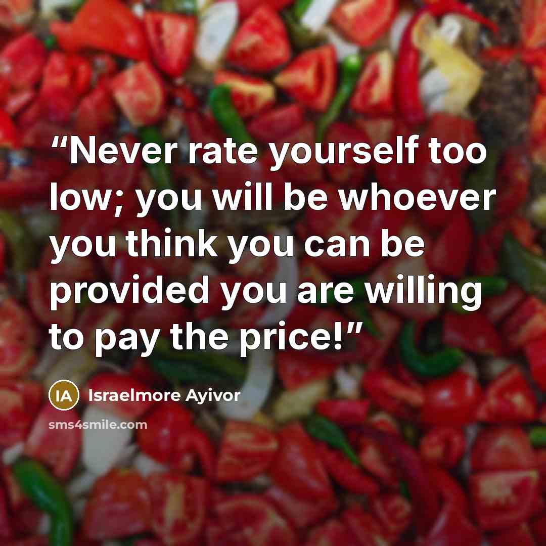 “Never rate yourself too low; you will be whoever you think you can be provided you are willing to pay the price!” quote by Israelmore Ayivor