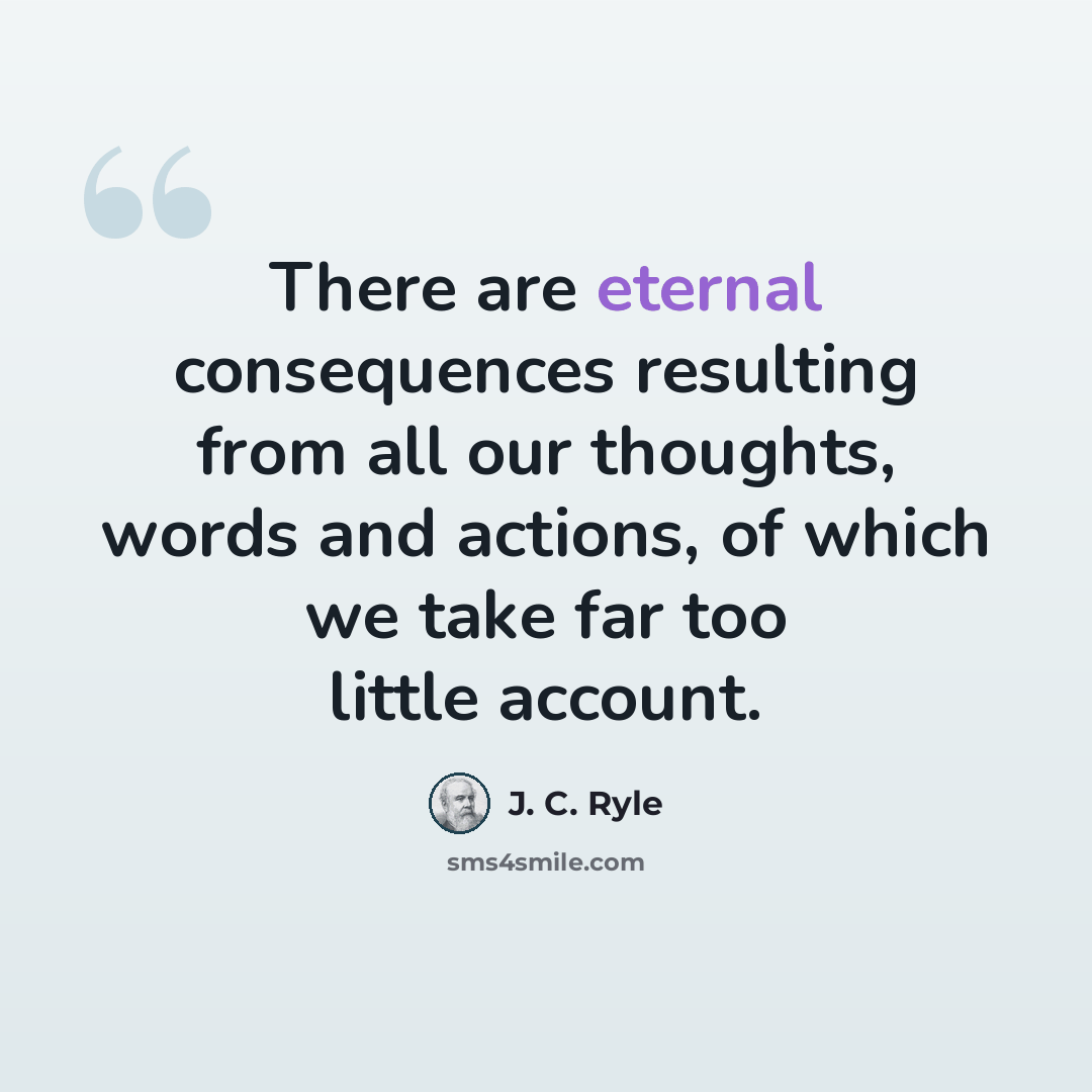 “There are eternal consequences resulting from all our thoughts, words and actions, of which we take far too little account.” quote by J. C. Ryle
