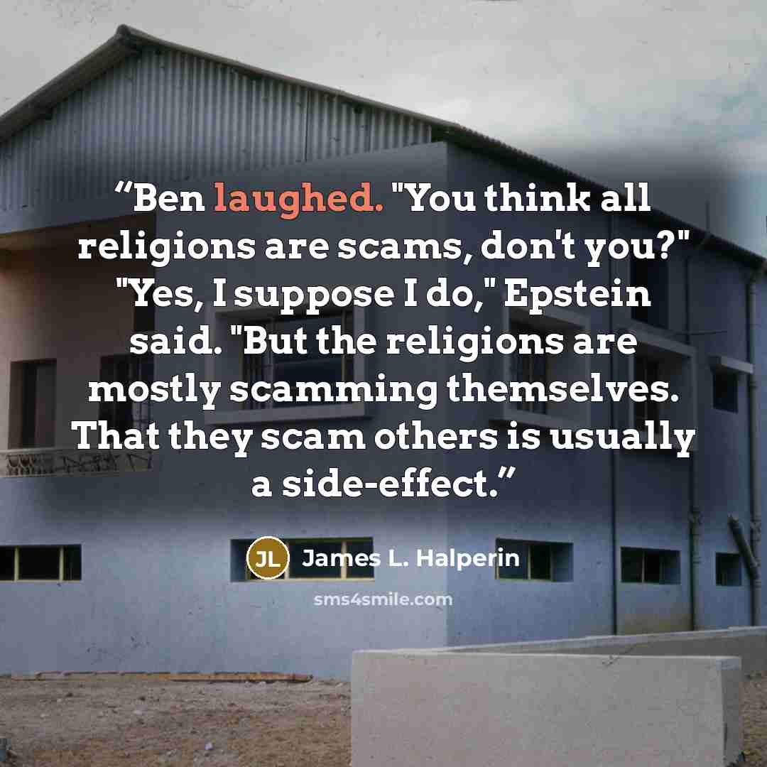 “Ben laughed. "You think all religions are scams, don't you?" "Yes, I suppose I do," Epstein said. "But the religions are mostly scamming themselves. That they scam others is usually a side-effect.” quote by James L. Halperin