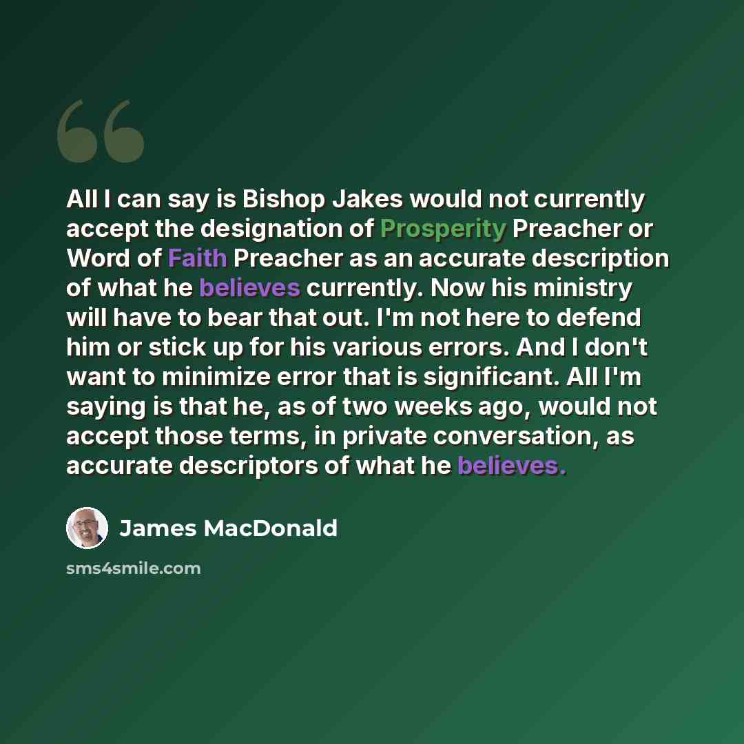 “All I can say is Bishop Jakes would not currently accept the designation of Prosperity Preacher or Word of Faith Preacher as an accurate description of what he believes currently. Now his ministry will have to bear that out. I'm not here to defend him or stick up for his various errors. And I…” quote by James MacDonald