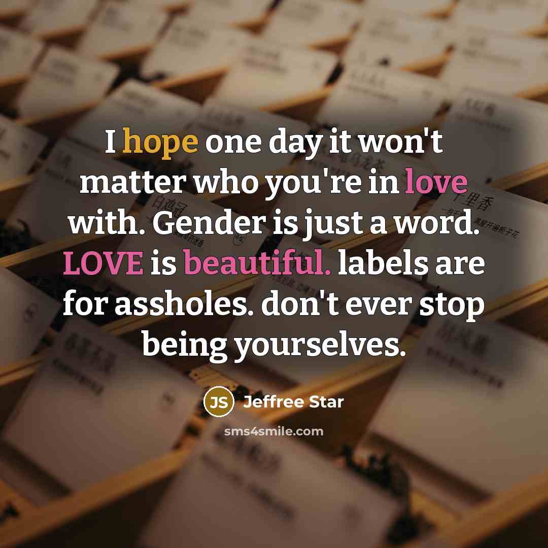 “I hope one day it won't matter who you're in love with. Gender is just a word. LOVE is beautiful. labels are for assholes. don't ever stop being yourselves.” quote by Jeffree Star