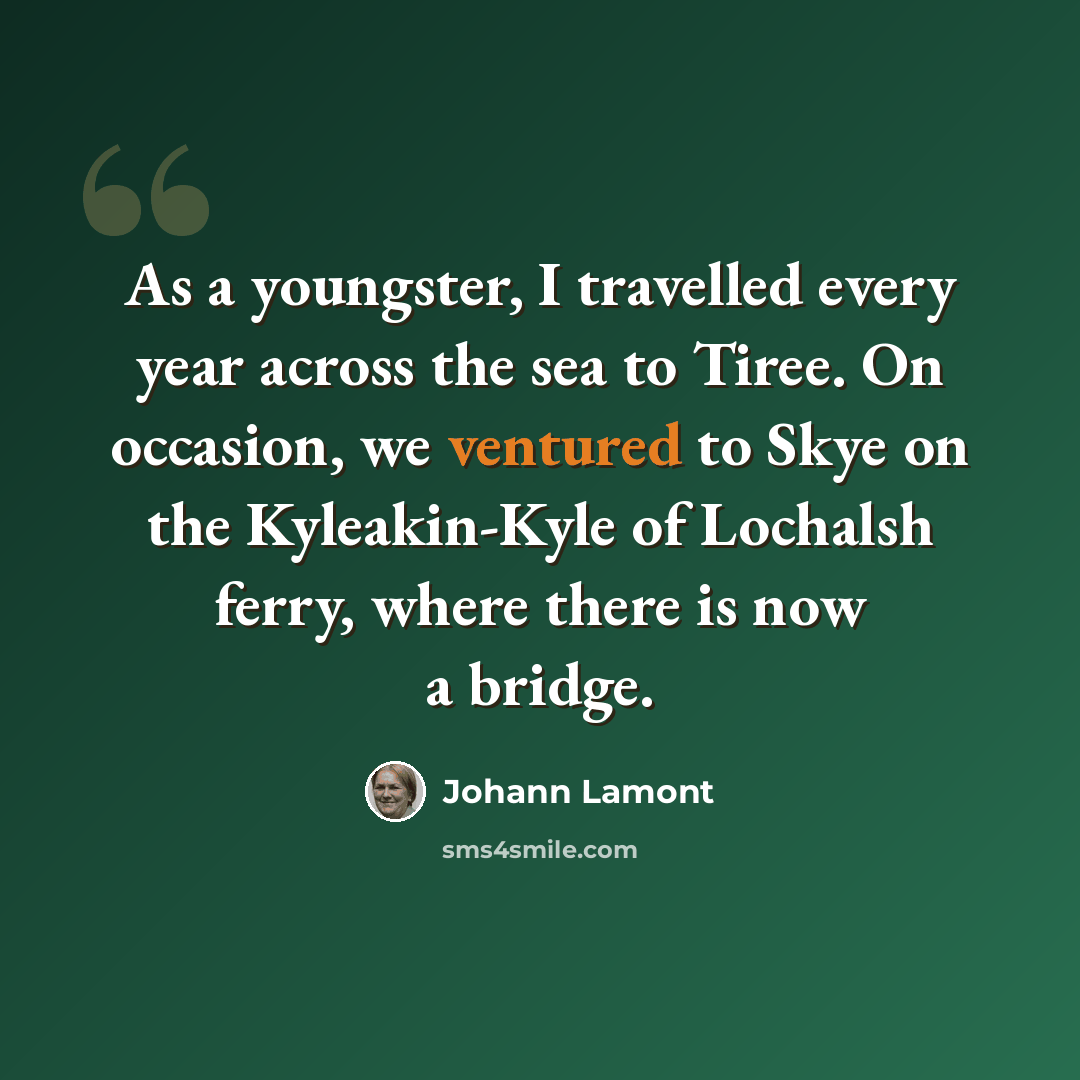 “As a youngster, I travelled every year across the sea to Tiree. On occasion, we ventured to Skye on the Kyleakin-Kyle of Lochalsh ferry, where there is now a bridge.” quote by Johann Lamont