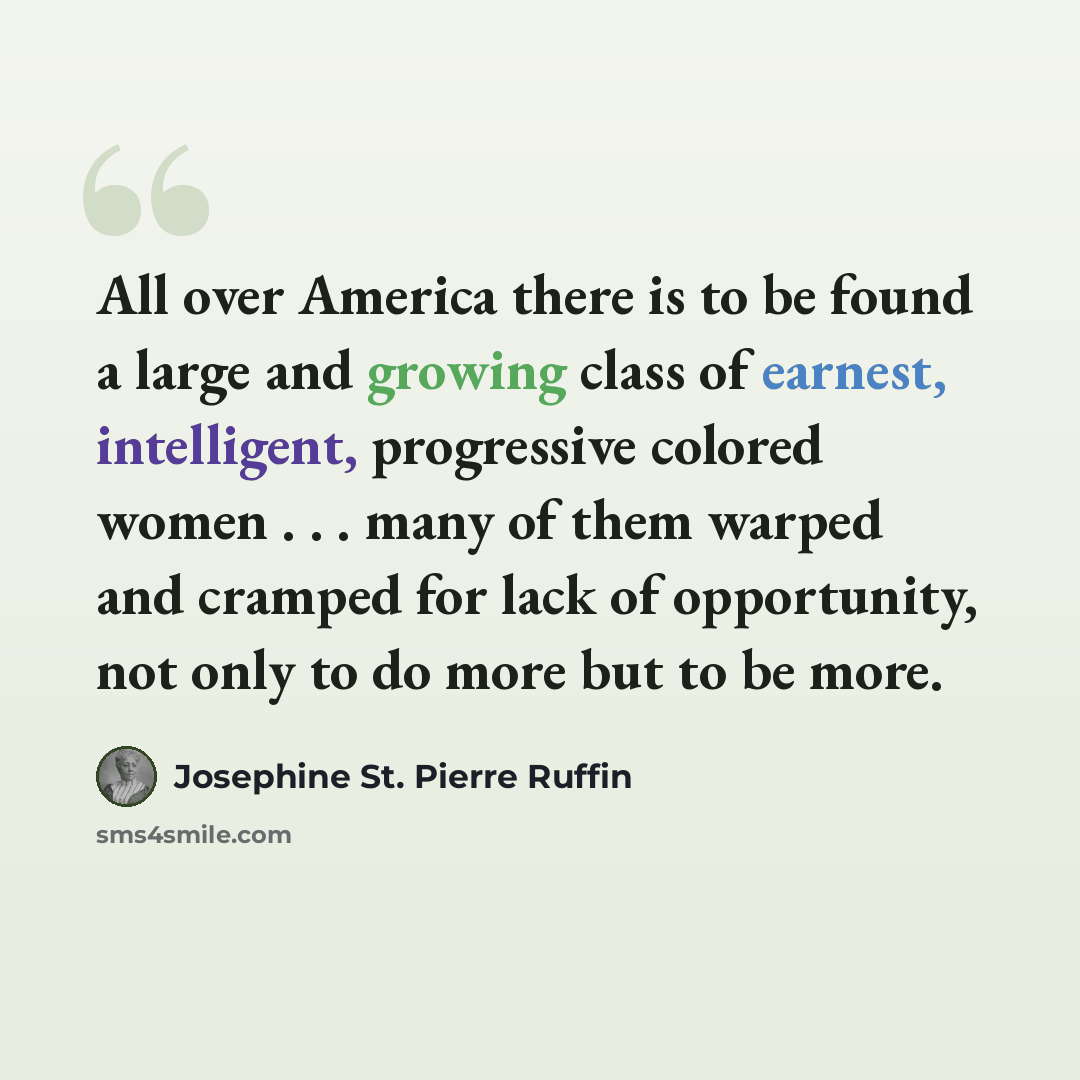 “All over America there is to be found a large and growing class of earnest, intelligent, progressive colored women . . . many of them warped and cramped for lack of opportunity, not only to do more but to be more.” quote by Josephine St. Pierre Ruffin