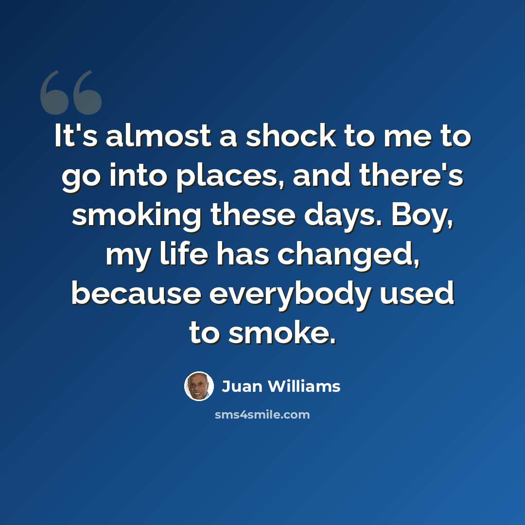 “It's almost a shock to me to go into places, and there's smoking these days. Boy, my life has changed, because everybody used to smoke.” quote by Juan Williams