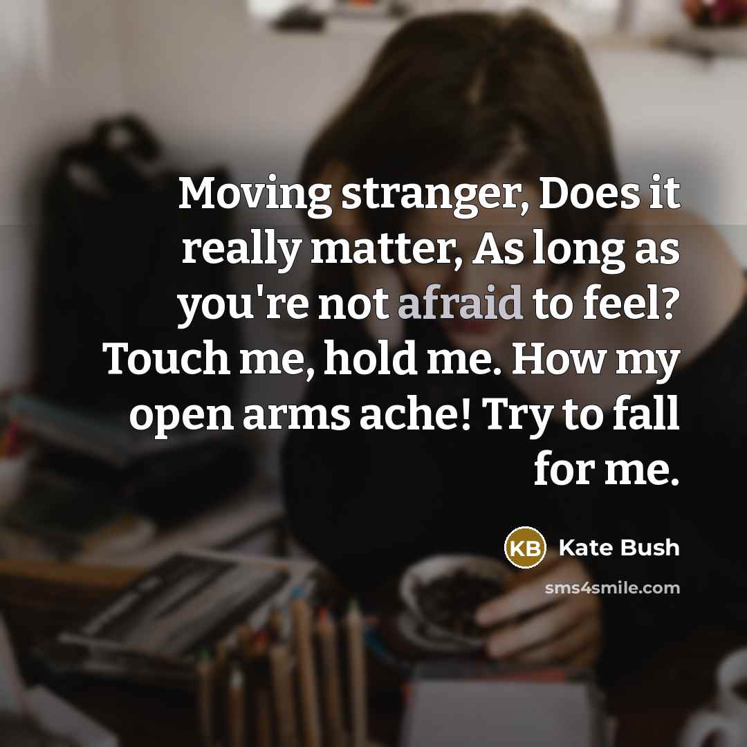 “Moving stranger, Does it really matter, As long as you're not afraid to feel? Touch me, hold me. How my open arms ache! Try to fall for me.” quote by Kate Bush