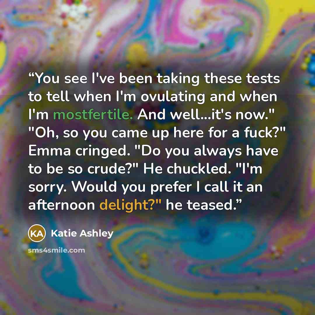 “You see I've been taking these tests to tell when I'm ovulating and when I'm mostfertile. And well...it's now." "Oh, so you came up here for a fuck?" Emma cringed. "Do you always have to be so crude?" He chuckled. "I'm sorry. Would you prefer I call it an afternoon delight?" he teased.” quote by Katie Ashley