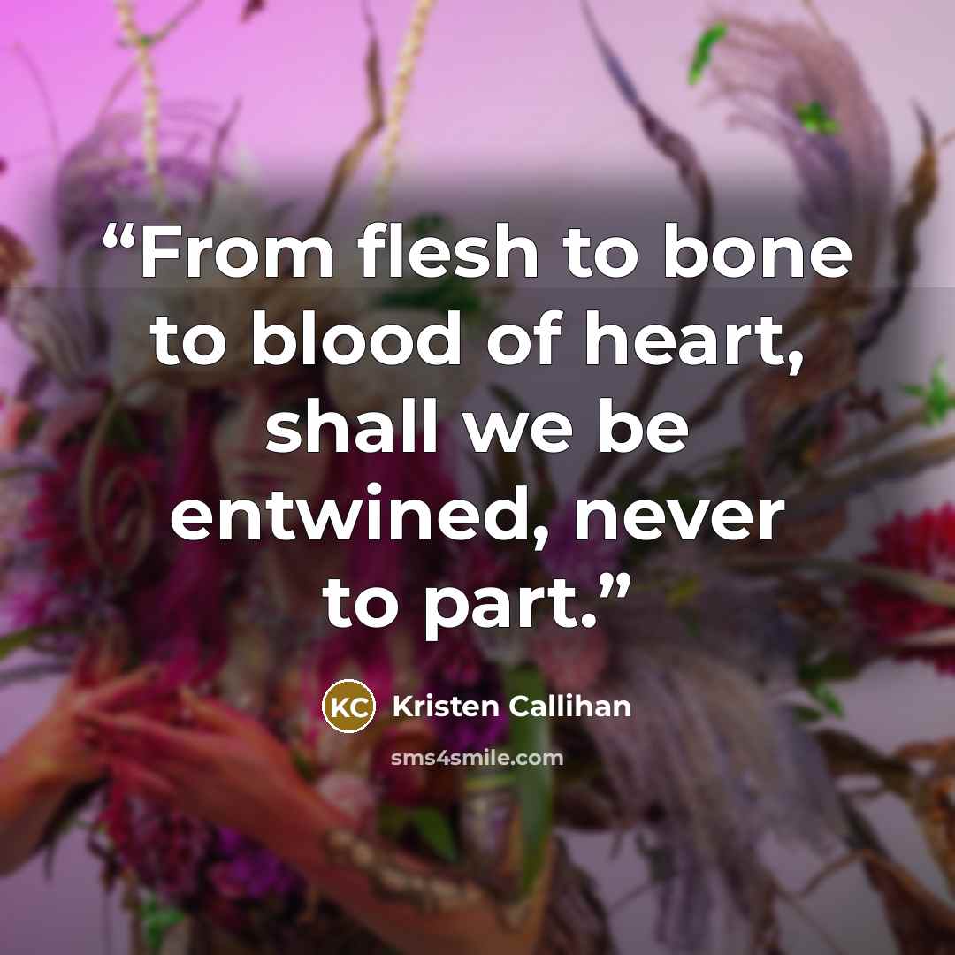 “From flesh to bone to blood of heart, shall we be entwined, never to part.” quote by Kristen Callihan