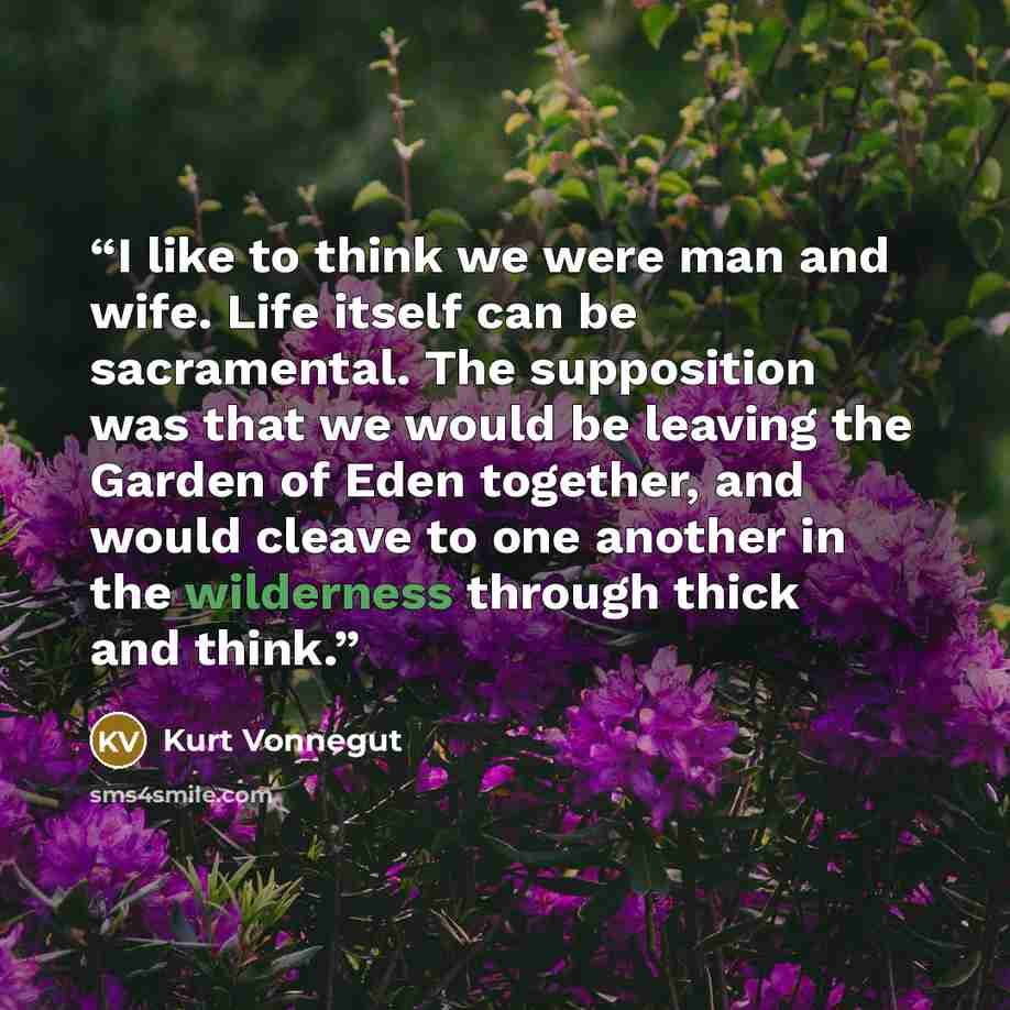 “I like to think we were man and wife. Life itself can be sacramental. The supposition was that we would be leaving the Garden of Eden together, and would cleave to one another in the wilderness through thick and think.” quote by Kurt Vonnegut