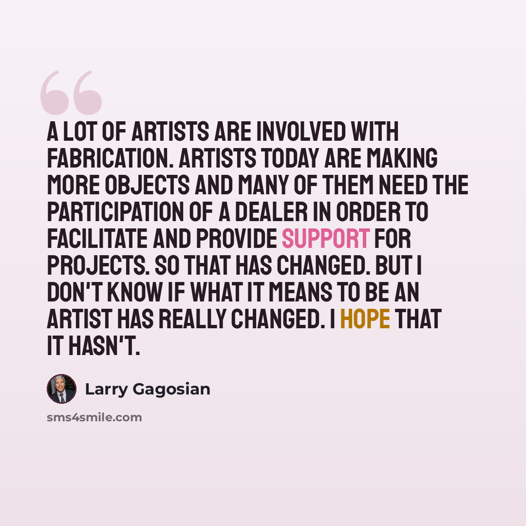 “A lot of artists are involved with fabrication. Artists today are making more objects and many of them need the participation of a dealer in order to facilitate and provide support for projects. So that has changed. But I don't know if what it means to be an artist has really changed. I hope that…” quote by Larry Gagosian