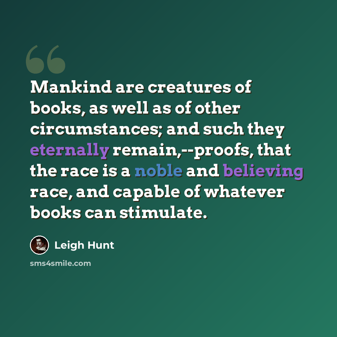 “Mankind are creatures of books, as well as of other circumstances; and such they eternally remain,--proofs, that the race is a noble and believing race, and capable of whatever books can stimulate.” quote by Leigh Hunt