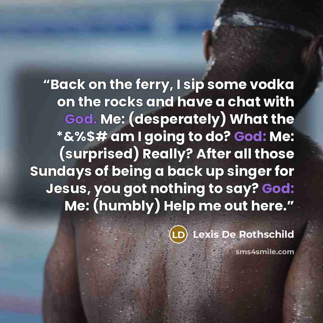“Back on the ferry, I sip some vodka on the rocks and have a chat with God. Me: (desperately) What the *&%$# am I going to do? God: Me: (surprised) Really? After all those Sundays of being a back up singer for Jesus, you got nothing to say? God: Me: (humbly) Help me out here.” quote by Lexis De Rothschild