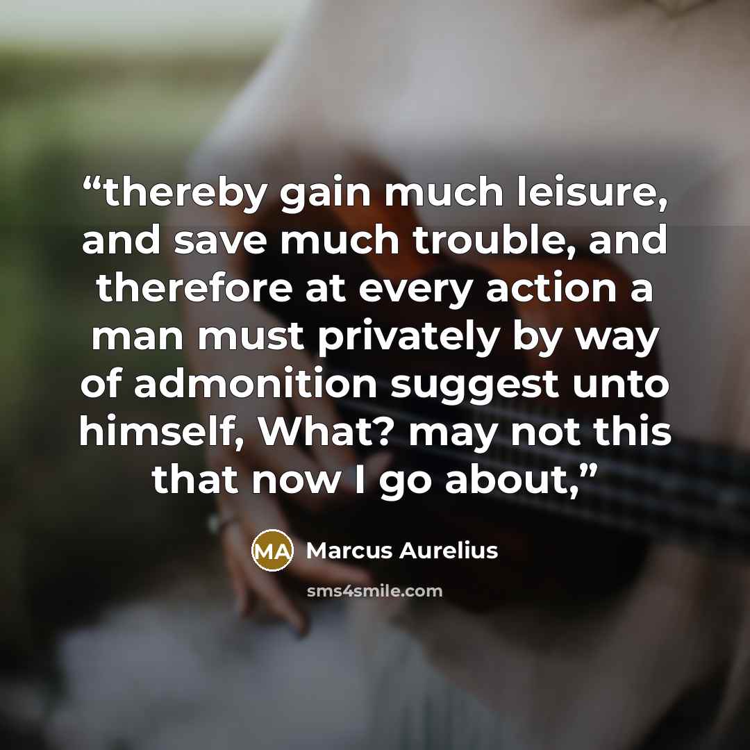 “thereby gain much leisure, and save much trouble, and therefore at every action a man must privately by way of admonition suggest unto himself, What? may not this that now I go about,” quote by Marcus Aurelius