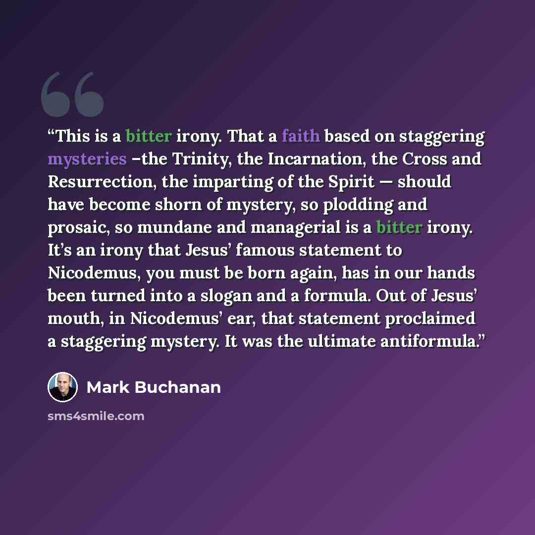 “This is a bitter irony. That a faith based on staggering mysteries –the Trinity, the Incarnation, the Cross and Resurrection, the imparting of the Spirit — should have become shorn of mystery, so plodding and prosaic, so mundane and managerial is a bitter irony. It’s an irony that Jesus’ famous…” quote by Mark Buchanan