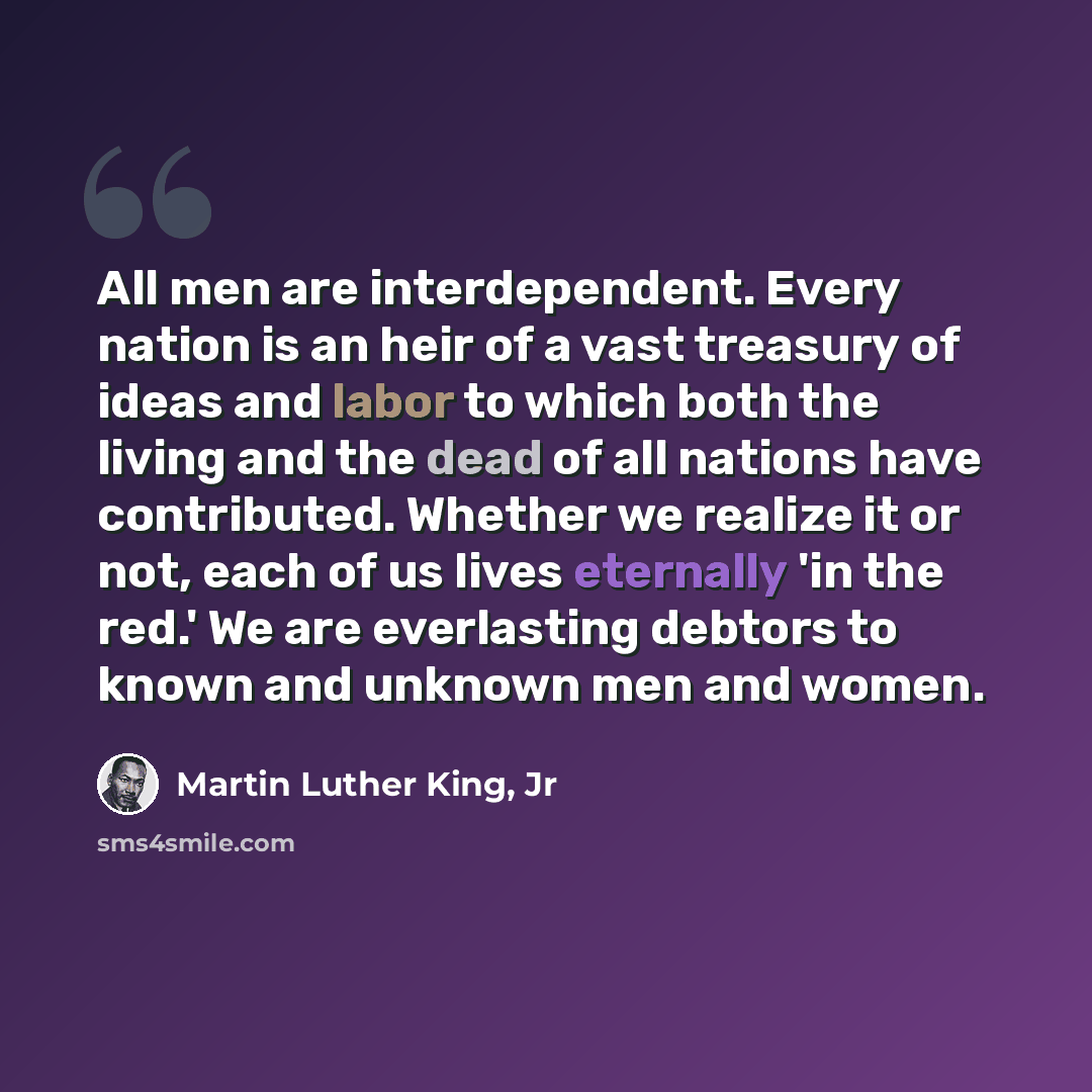 “All men are interdependent. Every nation is an heir of a vast treasury of ideas and labor to which both the living and the dead of all nations have contributed. Whether we realize it or not, each of us lives eternally 'in the red.' We are everlasting debtors to known and unknown men and women.” quote by Martin Luther King, Jr