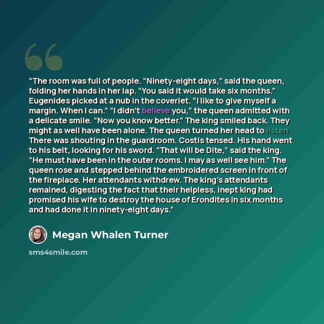 “The room was full of people. “Ninety-eight days,” said the queen, folding her hands in her lap. “You said it would take six months.” Eugenides picked at a nub in the coverlet. “I like to give myself a margin. When I can.” “I didn’t believe you,” the queen admitted with a delicate smile. “Now you…” quote by Megan Whalen Turner