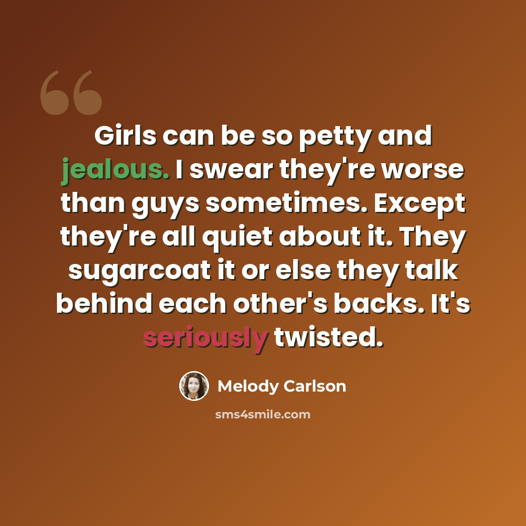 “Girls can be so petty and jealous. I swear they're worse than guys sometimes. Except they're all quiet about it. They sugarcoat it or else they talk behind each other's backs. It's seriously twisted.” quote by Melody Carlson
