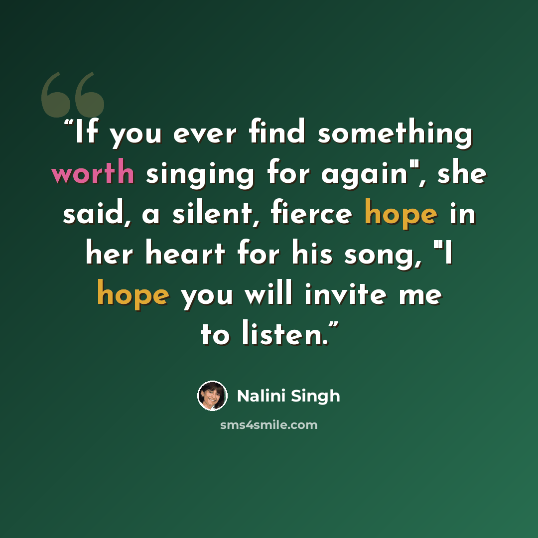 “If you ever find something worth singing for again", she said, a silent, fierce hope in her heart for his song, "I hope you will invite me to listen.” quote by Nalini Singh