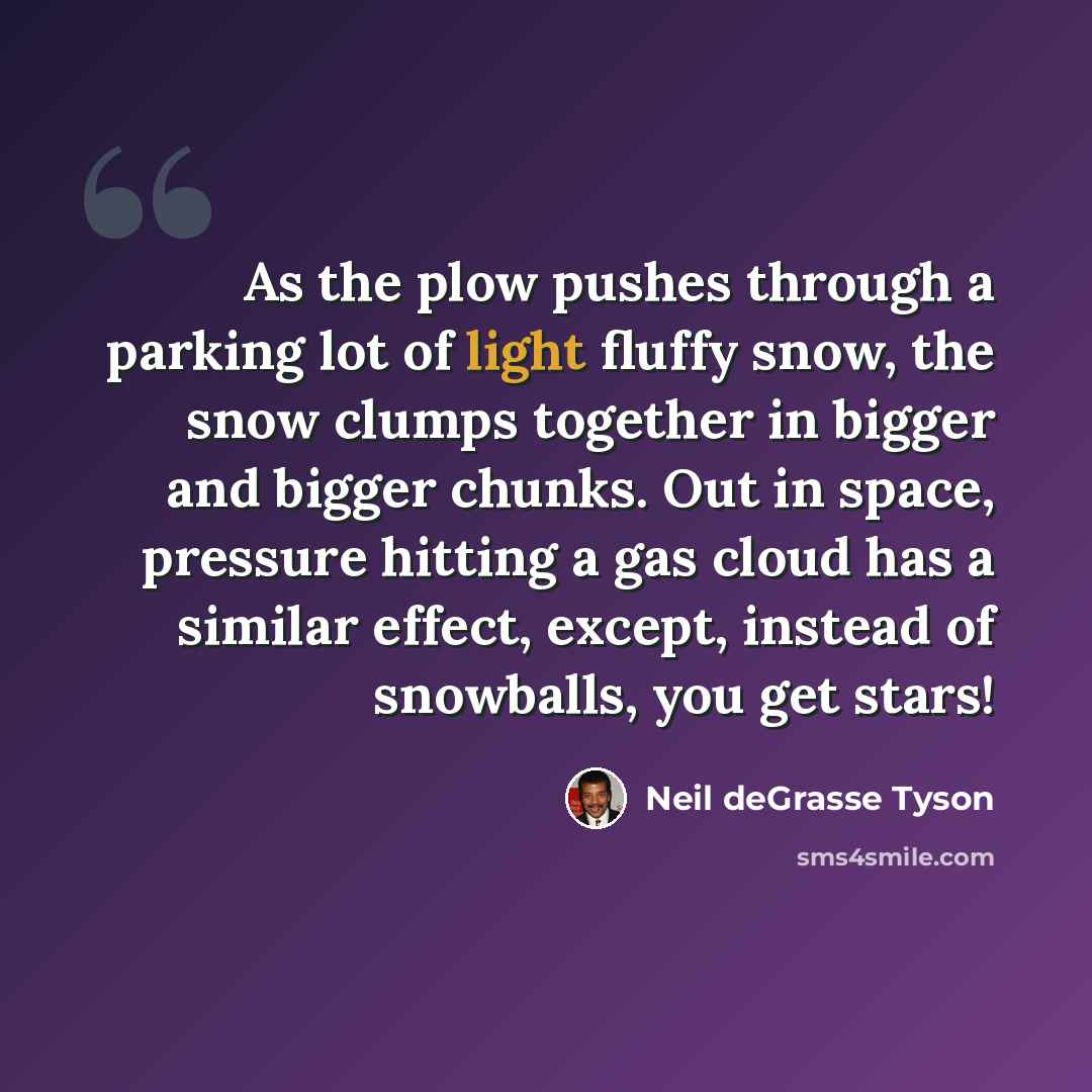 “As the plow pushes through a parking lot of light fluffy snow, the snow clumps together in bigger and bigger chunks. Out in space, pressure hitting a gas cloud has a similar effect, except, instead of snowballs, you get stars!” quote by Neil deGrasse Tyson