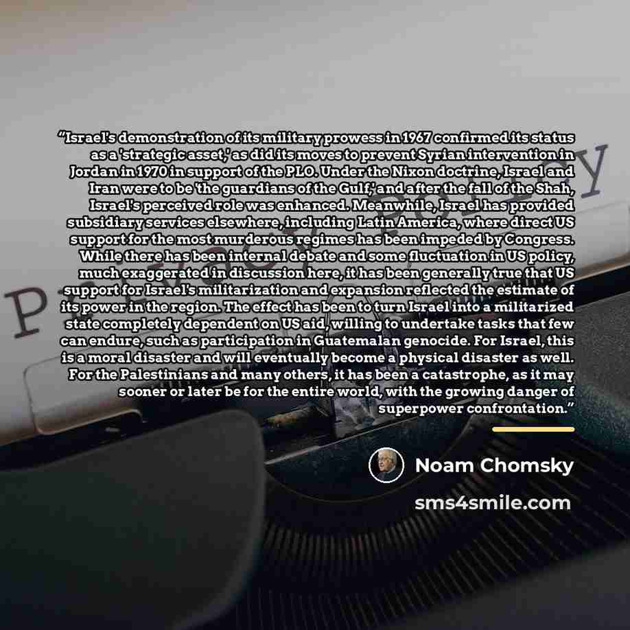 “Israel's demonstration of its military prowess in 1967 confirmed its status as a 'strategic asset,' as did its moves to prevent Syrian intervention in Jordan in 1970 in support of the PLO. Under the Nixon doctrine, Israel and Iran were to be 'the guardians of the Gulf,' and after the fall of the…” quote by Noam Chomsky