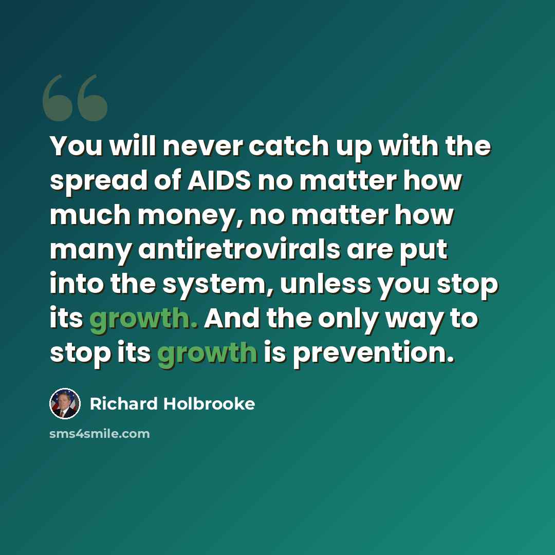 “You will never catch up with the spread of AIDS no matter how much money, no matter how many antiretrovirals are put into the system, unless you stop its growth. And the only way to stop its growth is prevention.” quote by Richard Holbrooke