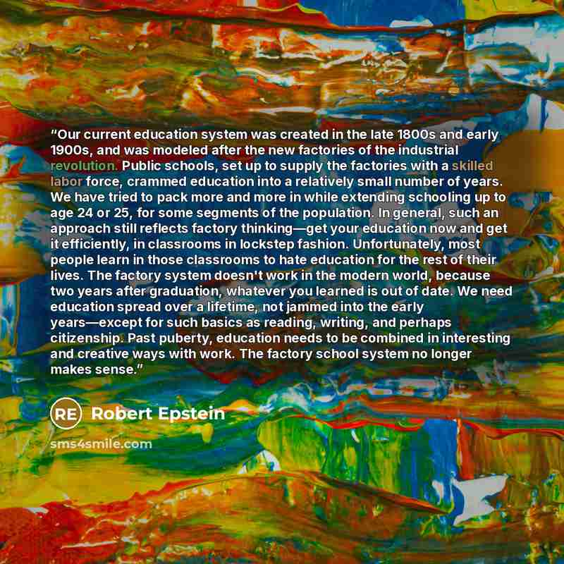 “Our current education system was created in the late 1800s and early 1900s, and was modeled after the new factories of the industrial revolution. Public schools, set up to supply the factories with a skilled labor force, crammed education into a relatively small number of years. We have tried to…” quote by Robert Epstein