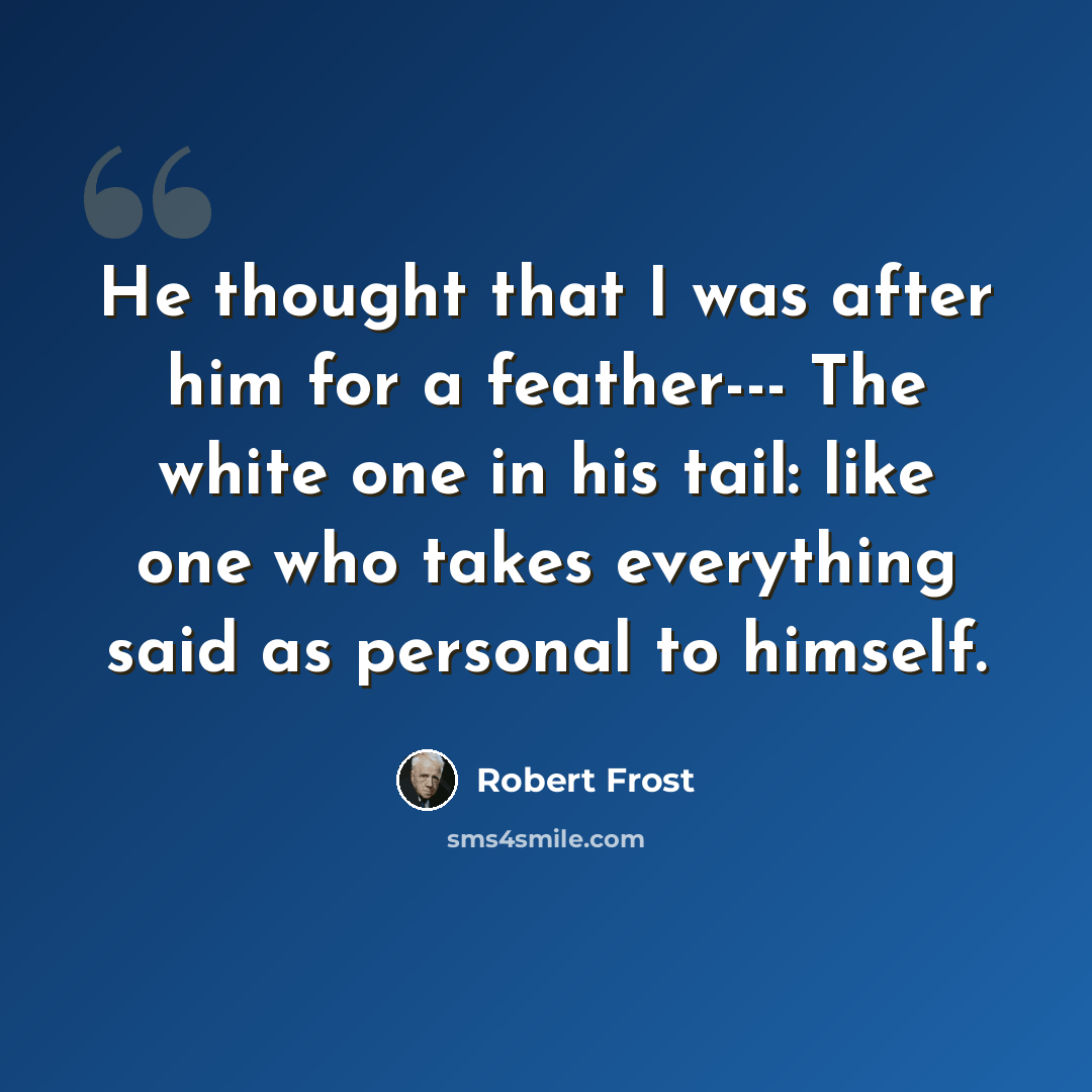 “He thought that I was after him for a feather--- The white one in his tail: like one who takes everything said as personal to himself.” quote by Robert Frost