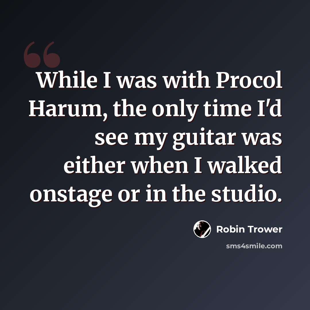 “While I was with Procol Harum, the only time I'd see my guitar was either when I walked onstage or in the studio.” quote by Robin Trower